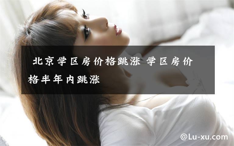 北京学区房价格跳涨 学区房价格半年内跳涨