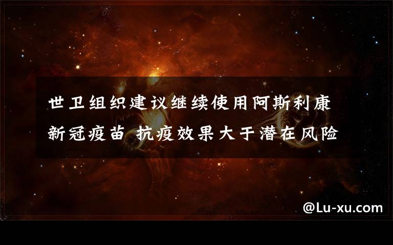 世卫组织建议继续使用阿斯利康新冠疫苗 抗疫效果大于潜在风险 过程真相详细揭秘！