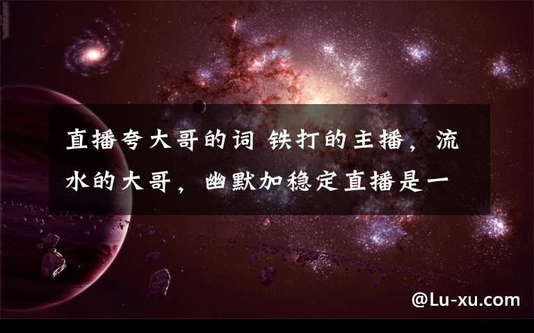 直播夸大哥的词 铁打的主播,流水的大哥,幽默加稳定直播是一方良药。