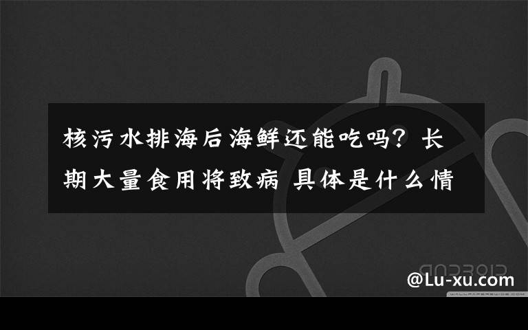 核污水排海后海鲜还能吃吗?长期大量食用将致病 具体是什么情况?