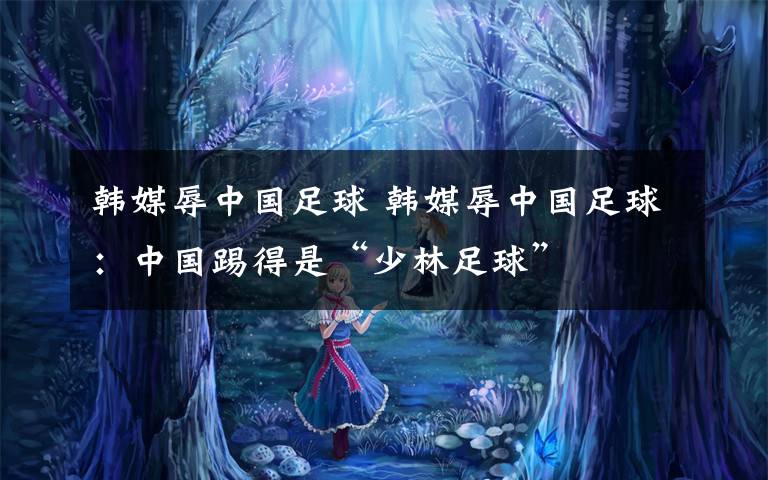 韩媒辱中国足球 韩媒辱中国足球:中国踢得是“少林足球”