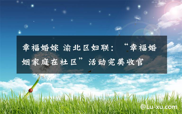 幸福婚嫁 渝北区妇联:“幸福婚姻家庭在社区”活动完美收官