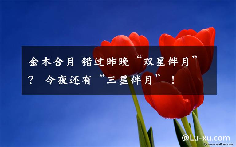 金木合月 错过昨晚“双星伴月”? 今夜还有“三星伴月”!