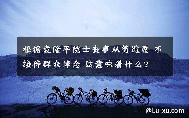 根据袁隆平院士丧事从简遗愿 不接待群众悼念 这意味着什么?