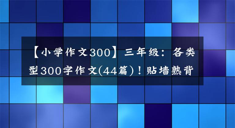 【小学作文300】三年级:各类型300字作文(44篇)!贴墙熟背,作文“差”满分