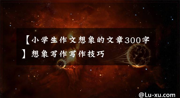 【小学生作文想象的文章300字】想象写作写作技巧