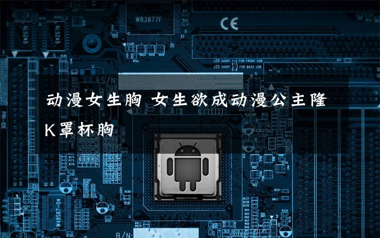 动漫女生胸 女生欲成动漫公主隆K罩杯胸