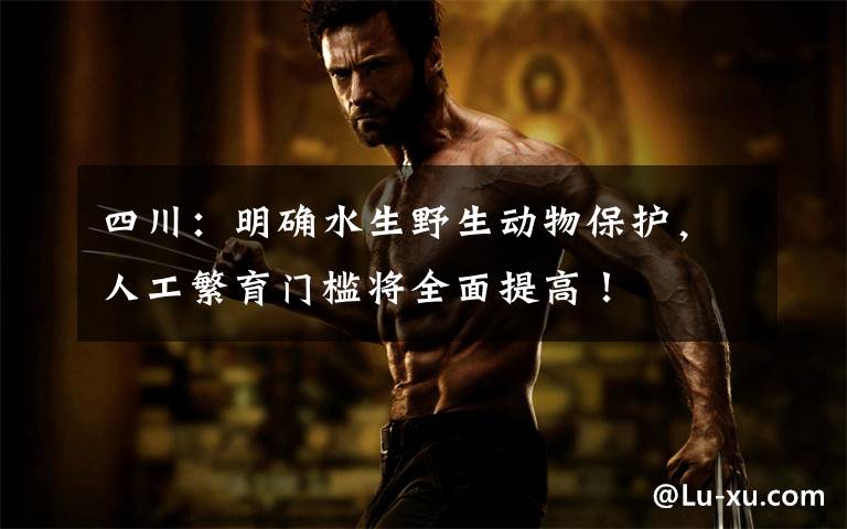 四川:明确水生野生动物保护,人工繁育门槛将全面提高!