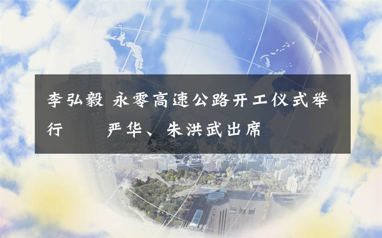 李弘毅 永零高速公路开工仪式举行  严华、朱洪武出席