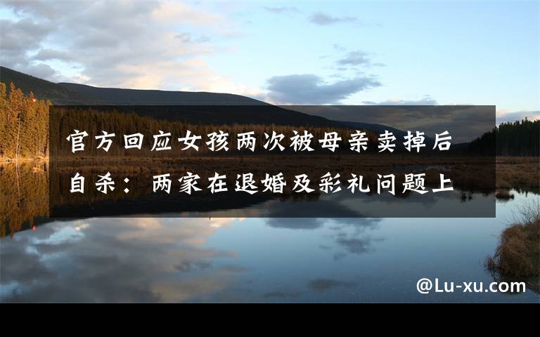官方回应女孩两次被母亲卖掉后自杀:两家在退婚及彩礼问题上未达成一致 到底是什么状况?