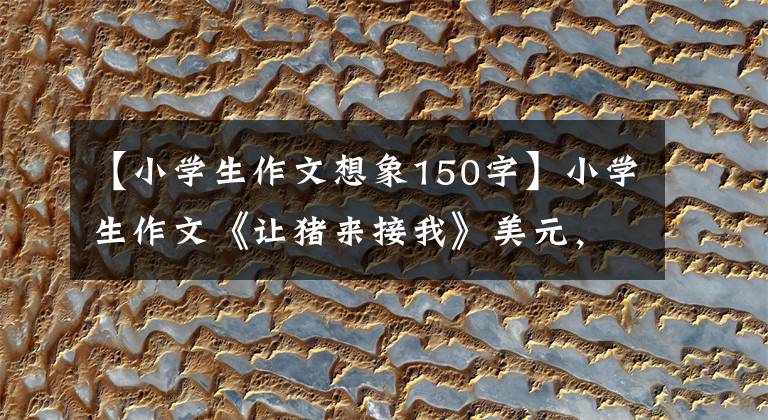 【小学生作文想象150字】小学生作文《让猪来接我》美元,思维清奇,网友:德云社需要你。