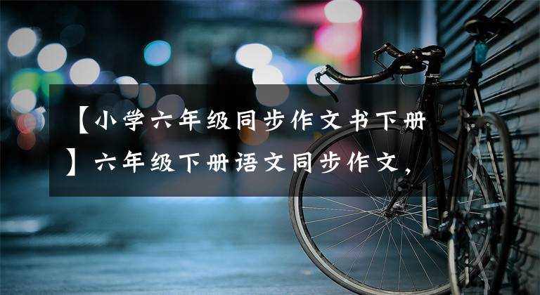 【小学六年级同步作文书下册】六年级下册语文同步作文，范文详细评论，请给孩子转发收藏品！
