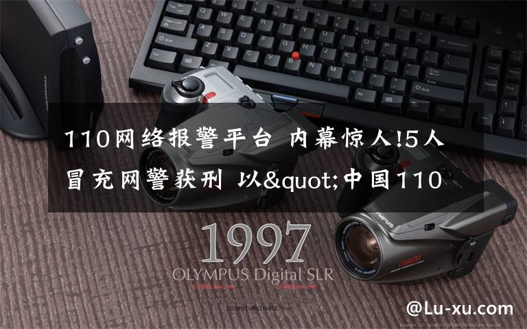 110网络报警平台 内幕惊人!5人冒充网警获刑 以"中国110网络警察"等名义注册诈骗18万