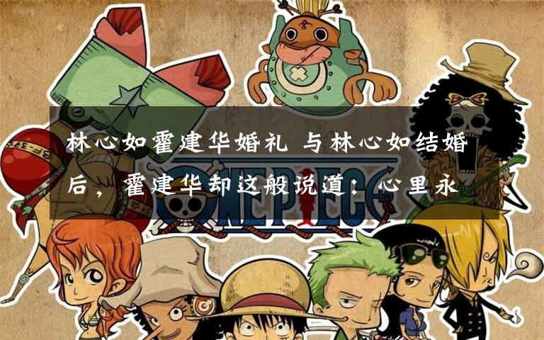 林心如霍建华婚礼 与林心如结婚后,霍建华却这般说道:心里永远为她留一席之地