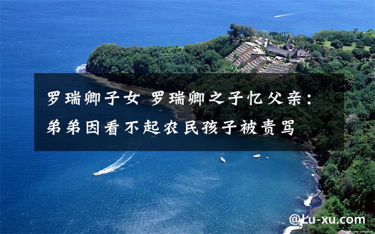 罗瑞卿子女 罗瑞卿之子忆父亲:弟弟因看不起农民孩子被责骂