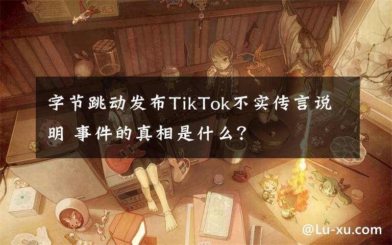 字节跳动发布TikTok不实传言说明 事件的真相是什么？