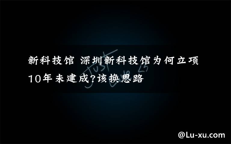 新科技馆 深圳新科技馆为何立项10年未建成?该换思路