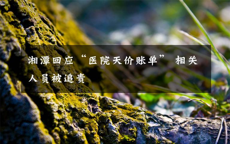 湘潭回应“医院天价账单” 相关人员被追责