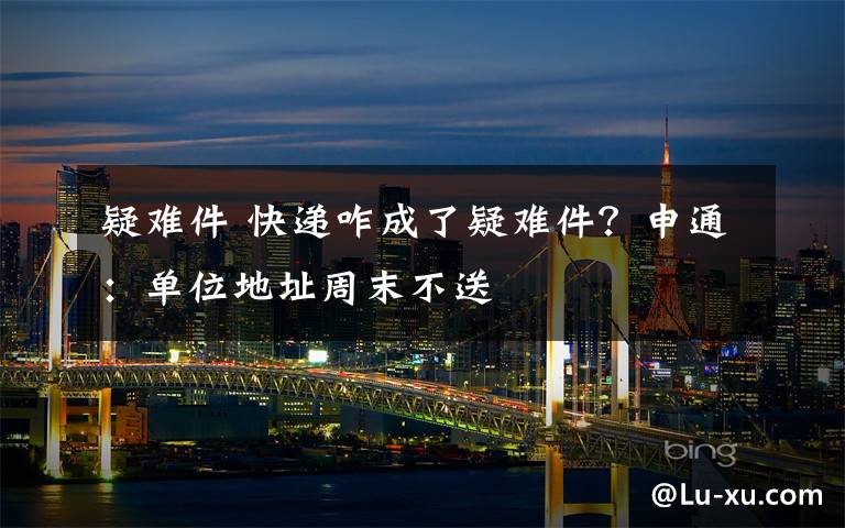 疑难件 快递咋成了疑难件？申通：单位地址周末不送