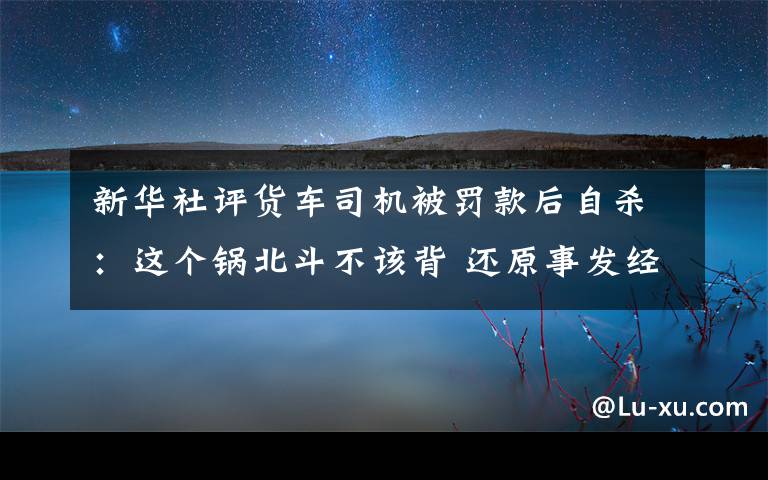 新华社评货车司机被罚款后自杀:这个锅北斗不该背 还原事发经过及背后原因!