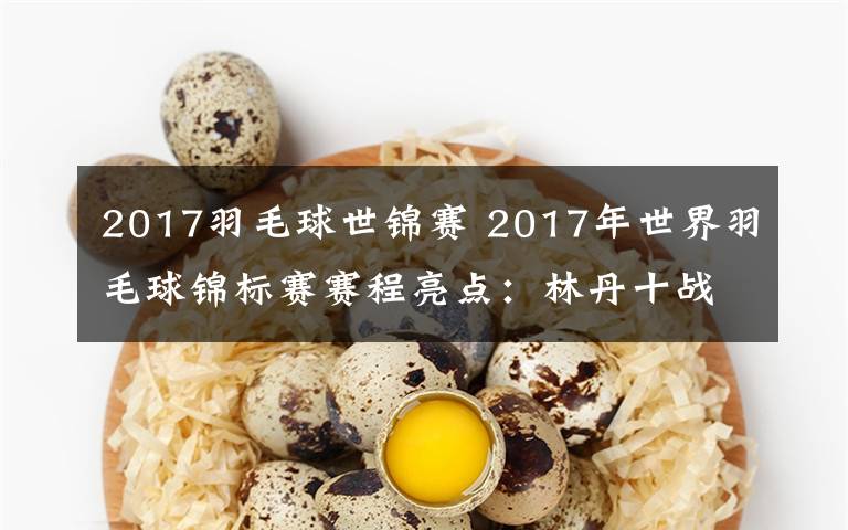 2017羽毛球世锦赛 2017年世界羽毛球锦标赛赛程亮点:林丹十战世锦赛冲第六冠 能否再创历史?