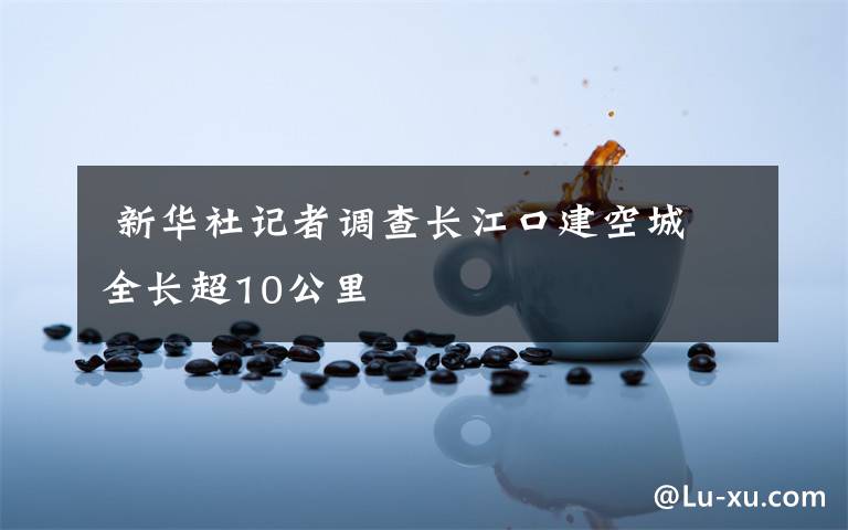新华社记者调查长江口建空城 全长超10公里