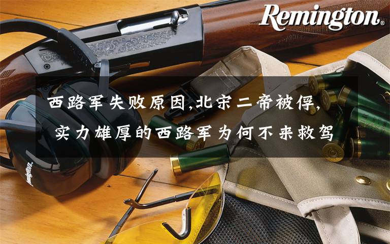 西路军失败原因,北宋二帝被俘, 实力雄厚的西路军为何不来救驾?