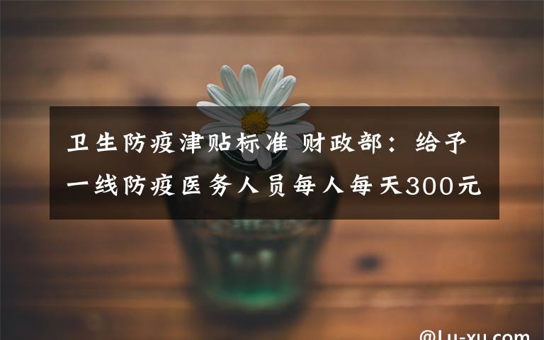 卫生防疫津贴标准 财政部:给予一线防疫医务人员每人每天300元、200元补助