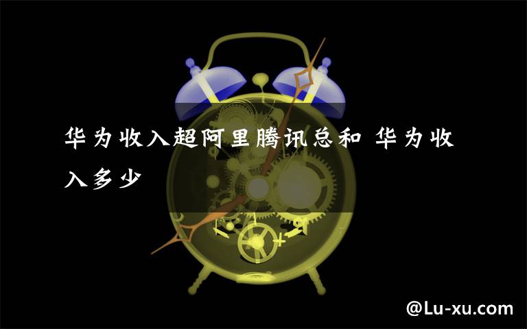 华为收入超阿里腾讯总和 华为收入多少