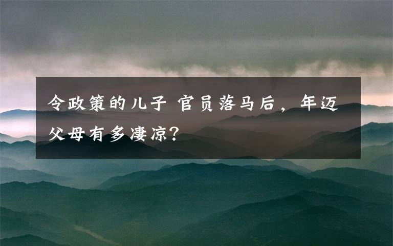 令政策的儿子 官员落马后,年迈父母有多凄凉?
