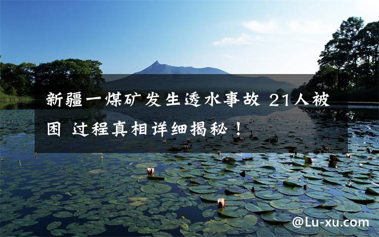 新疆一煤矿发生透水事故 21人被困 过程真相详细揭秘!