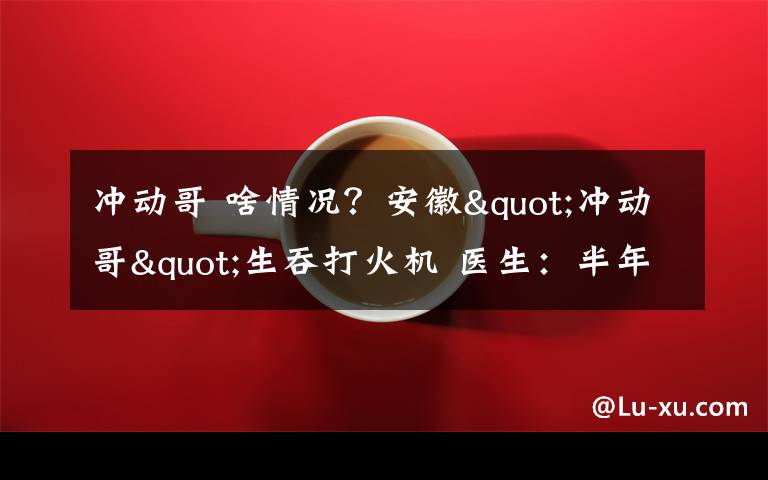 冲动哥 啥情况?安徽"冲动哥"生吞打火机 医生:半年来了3次