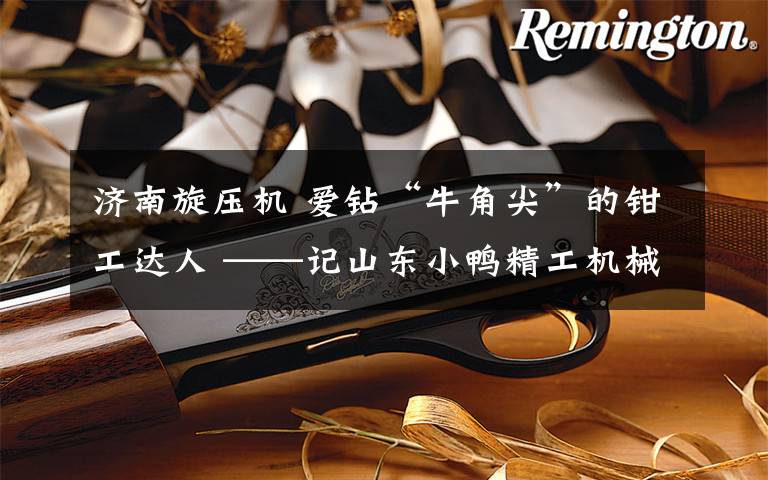 济南旋压机 爱钻“牛角尖”的钳工达人 ——记山东小鸭精工机械有限公司车间主任蒋小飞