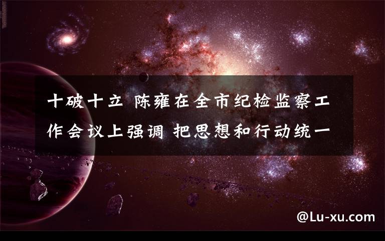 十破十立 陈雍在全市纪检监察工作会议上强调 把思想和行动统一到党中央决策部署和中央纪委、市委要求上来