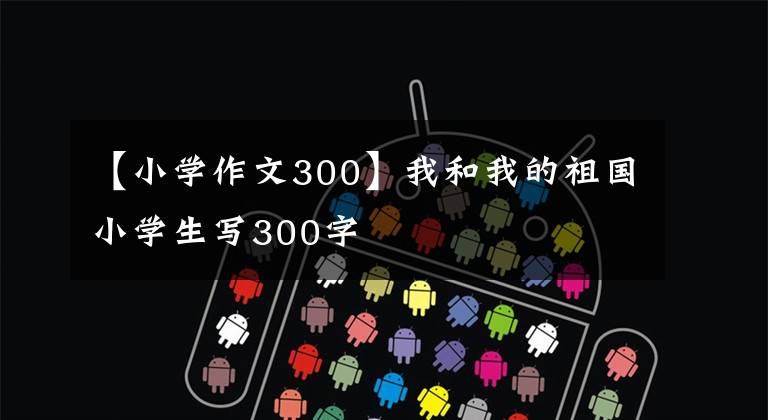 【小学作文300】我和我的祖国小学生写300字