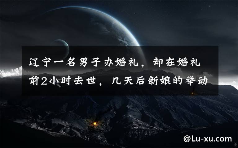 辽宁一名男子办婚礼,却在婚礼前2小时去世,几天后新娘的举动让人无法接受。