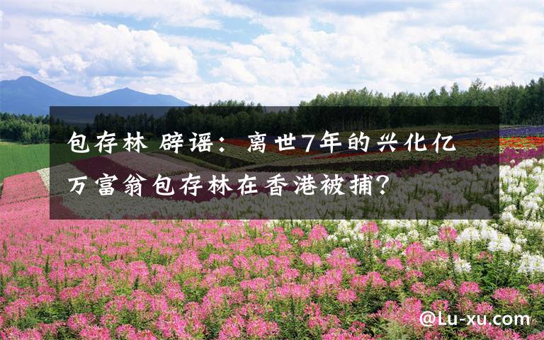 包存林 辟谣:离世7年的兴化亿万富翁包存林在香港被捕?