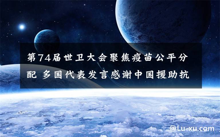 第74届世卫大会聚焦疫苗公平分配 多国代表发言感谢中国援助抗疫 事件的真相是什么?