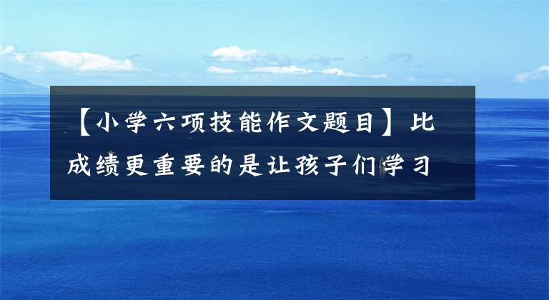 【小学六项技能作文题目】比成绩更重要的是让孩子们学习这六项技能。比如让你睡觉!