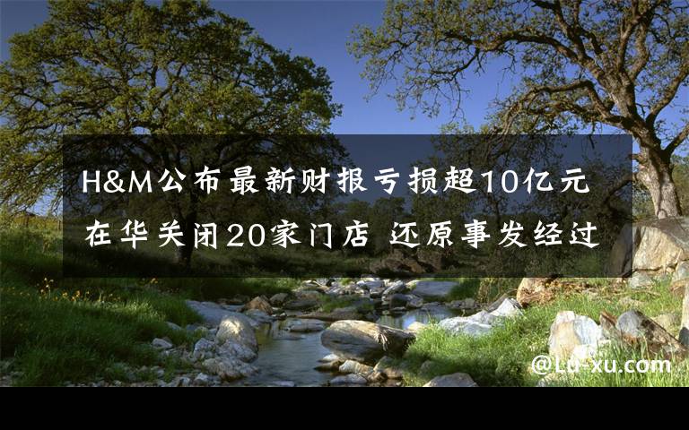 H&M公布最新财报亏损超10亿元 在华关闭20家门店 还原事发经过及背后原因!