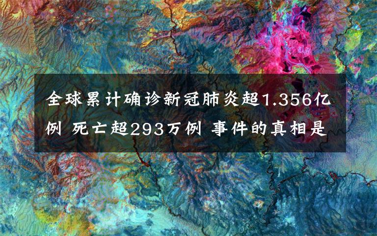 全球累计确诊新冠肺炎超1.356亿例 死亡超293万例 事件的真相是什么?