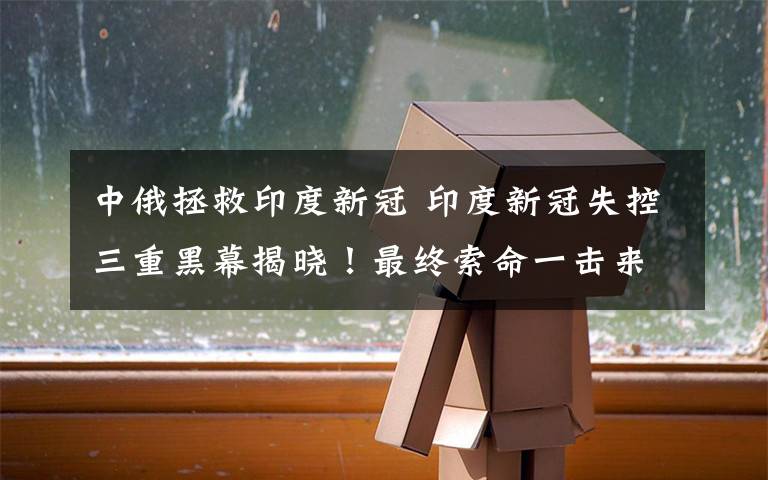 中俄拯救印度新冠 印度新冠失控三重黑幕揭晓！最终索命一击来了