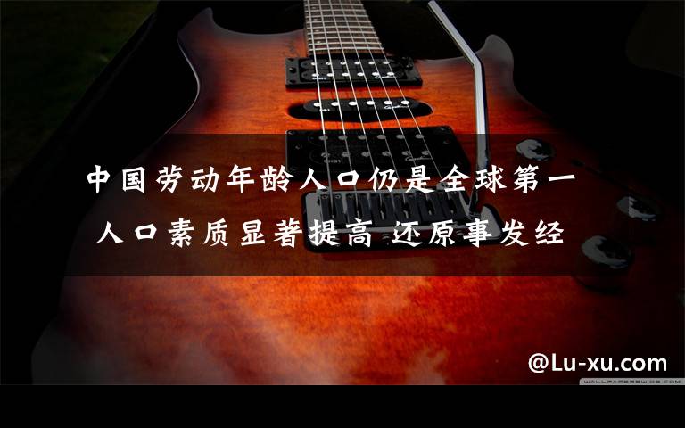 中国劳动年龄人口仍是全球第一 人口素质显著提高 还原事发经过及背后真相！