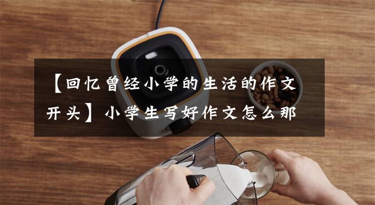 【回忆曾经小学的生活的作文开头】小学生写好作文怎么那么难?好的开始好的结束《成长体验四》
