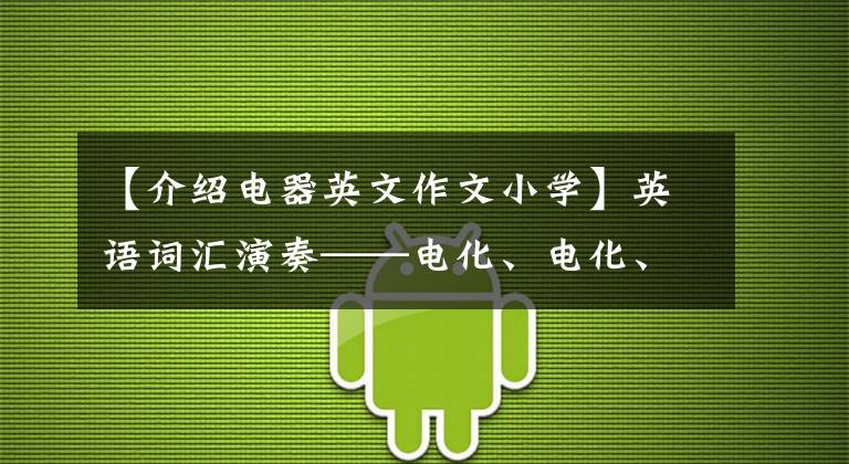 【介绍电器英文作文小学】英语词汇演奏——电化、电化、电化、电化辨析