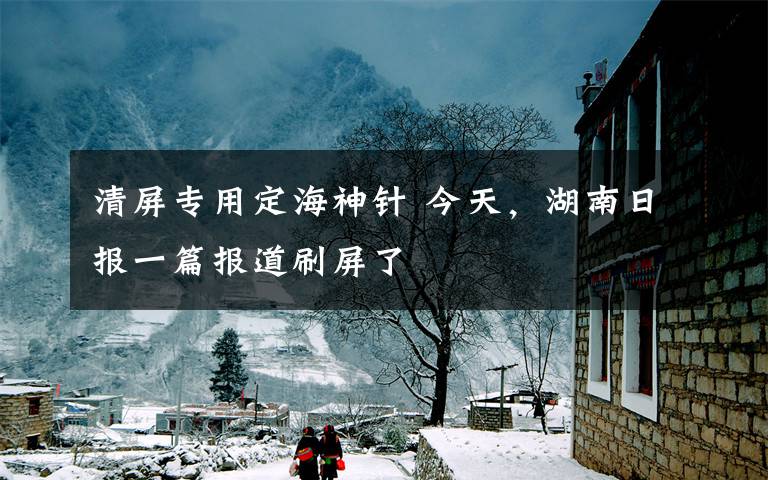 清屏专用定海神针 今天,湖南日报一篇报道刷屏了