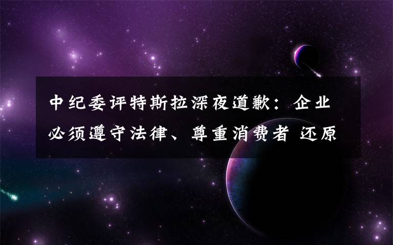 中纪委评特斯拉深夜道歉:企业必须遵守法律、尊重消费者 还原事发经过及背后真相!