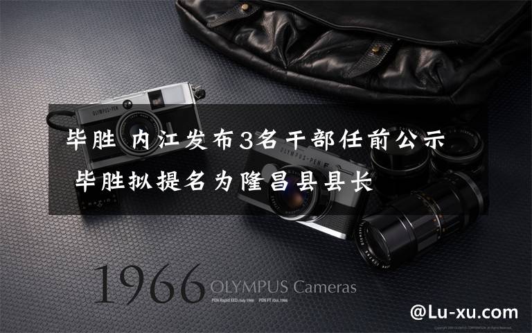 毕胜 内江发布3名干部任前公示 毕胜拟提名为隆昌县县长