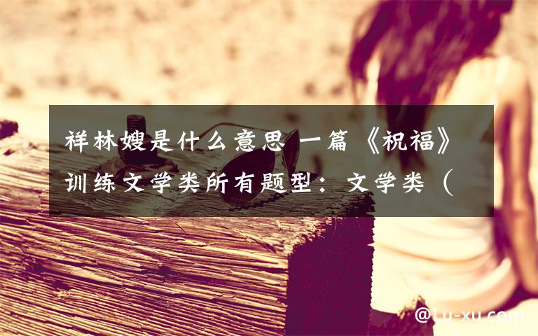 祥林嫂是什么意思 一篇《祝福》训练文学类所有题型:文学类(小说散文)终极策略