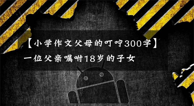 【小学作文父母的叮咛300字】一位父亲嘱咐18岁的子女